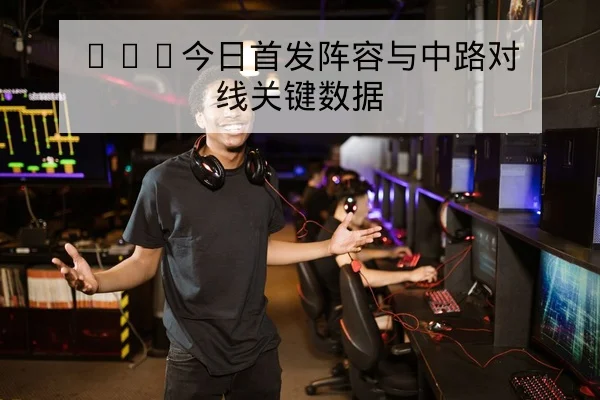 KPL今日首发阵容与中路对线关键数据