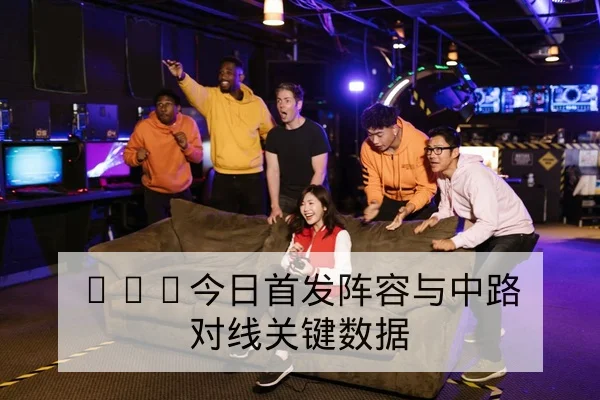 KPL今日首发阵容与中路对线关键数据