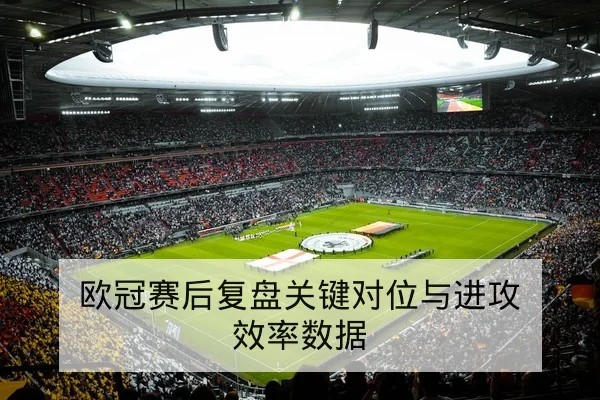 欧冠赛后复盘关键对位与进攻效率数据